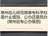 常州幼儿师范高等专科学校是什么级别，公办还是民办(常州幼专公办级别)