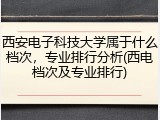 西安电子科技大学属于什么档次，专业排行分析(西电档次及专业排行)