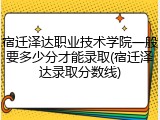 宿迁泽达职业技术学院一般要多少分才能录取(宿迁泽达录取分数线)