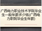 广西电力职业技术学院毕业生一般年薪多少钱(广西电力职院毕业生年薪)