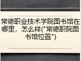 常德职业技术学院图书馆在哪里，怎么样("常德职院图书馆位置")