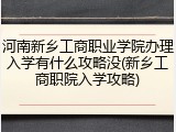 河南新乡工商职业学院办理入学有什么攻略没(新乡工商职院入学攻略)