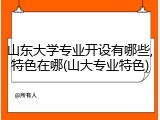 山东大学专业开设有哪些,特色在哪(山大专业特色)