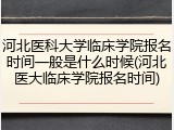 河北医科大学临床学院报名时间一般是什么时候(河北医大临床学院报名时间)