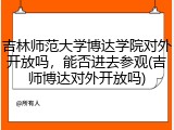 吉林师范大学博达学院对外开放吗，能否进去参观(吉师博达对外开放吗)
