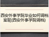 西安外事学院毕业如何调档案呢(西安外事学院调档)