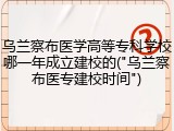 乌兰察布医学高等专科学校哪一年成立建校的("乌兰察布医专建校时间")