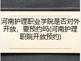 河南护理职业学院是否对外开放，要预约吗(河南护理职院开放预约)