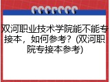 双河职业技术学院能不能专接本，如何参考？(双河职院专接本参考)