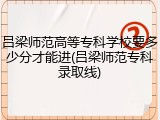吕梁师范高等专科学校要多少分才能进(吕梁师范专科录取线)