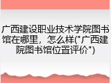 广西建设职业技术学院图书馆在哪里，怎么样("广西建院图书馆位置评价")