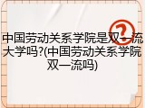 中国劳动关系学院是双一流大学吗?(中国劳动关系学院双一流吗)