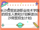 长沙商贸旅游职业技术学院的招生人数和计划解读(长沙商贸招生计划)