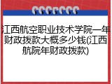 江西航空职业技术学院一年财政拨款大概多少钱(江西航院年财政拨款)