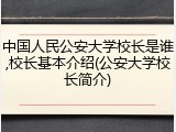 中国人民公安大学校长是谁,校长基本介绍(公安大学校长简介)