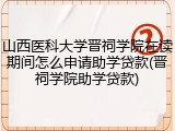 山西医科大学晋祠学院在读期间怎么申请助学贷款(晋祠学院助学贷款)