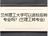 兰州理工大学可以进校后转专业吗？(兰理工转专业)