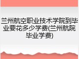 兰州航空职业技术学院到毕业要花多少学费(兰州航院毕业学费)