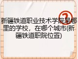 新疆铁道职业技术学院是哪里的学校，在哪个城市(新疆铁道职院位置)
