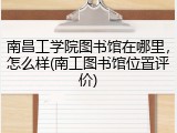 南昌工学院图书馆在哪里，怎么样(南工图书馆位置评价)