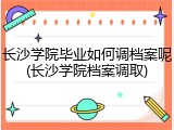 长沙学院毕业如何调档案呢(长沙学院档案调取)