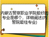 内蒙古警察职业学院最好的专业是哪个，详细阐述(内警院最佳专业)