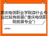 重庆电信职业学院读什么专业比较有前景("重庆电信职院前景专业")