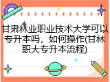 甘肃林业职业技术大学可以专升本吗，如何操作(甘林职大专升本流程)