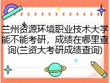 兰州资源环境职业技术大学能不能考研，成绩在哪里查询(兰资大考研成绩查询)