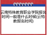 云南特殊教育职业学院报名时间一般是什么时候(云特教报名时间)