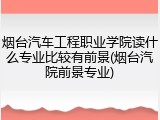 烟台汽车工程职业学院读什么专业比较有前景(烟台汽院前景专业)