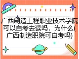 广西制造工程职业技术学院可以自考去读吗，为什么(广西制造职院可自考吗)