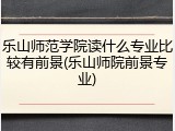 乐山师范学院读什么专业比较有前景(乐山师院前景专业)