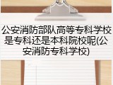公安消防部队高等专科学校是专科还是本科院校呢(公安消防专科学校)