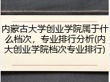 内蒙古大学创业学院属于什么档次，专业排行分析(内大创业学院档次专业排行)