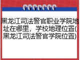 黑龙江司法警官职业学院地址在哪里，学校地理位置(黑龙江司法警官学院位置)