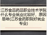 江苏食品药品职业技术学院什么专业就业比较好，原因是啥(江苏食药职院好就业专业)