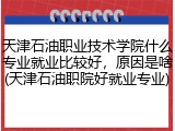 天津石油职业技术学院什么专业就业比较好，原因是啥(天津石油职院好就业专业)