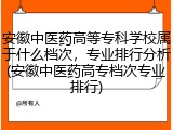 安徽中医药高等专科学校属于什么档次，专业排行分析(安徽中医药高专档次专业排行)