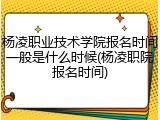 杨凌职业技术学院报名时间一般是什么时候(杨凌职院报名时间)