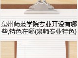 泉州师范学院专业开设有哪些,特色在哪(泉师专业特色)