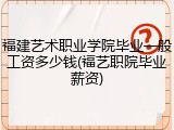 福建艺术职业学院毕业一般工资多少钱(福艺职院毕业薪资)