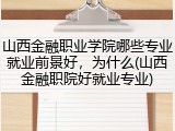 山西金融职业学院哪些专业就业前景好，为什么(山西金融职院好就业专业)
