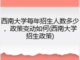 西南大学每年招生人数多少，政策变动如何(西南大学招生政策)