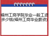 福州工商学院毕业一般工资多少钱(福州工商毕业薪资)