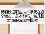 昆明铁道职业技术学院在哪个城市，是本科吗，第几批(昆铁职院城市批次)