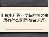 山东水利职业学院的校名来历有什么渊源(校名渊源)
