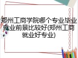郑州工商学院哪个专业毕业就业前景比较好(郑州工商就业好专业)