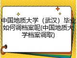 中国地质大学（武汉）毕业如何调档案呢(中国地质大学档案调取)