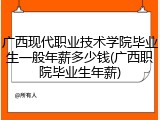 广西现代职业技术学院毕业生一般年薪多少钱(广西职院毕业生年薪)